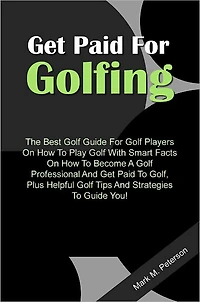 Get Paid For Golfing - The Best Golf Guide For Golf Players On How To Play Golf With Smart Facts On How To Become A Golf Professional And Get Paid To Golf, Plus Helpful Golf Tips And Strategies To Guide You!
