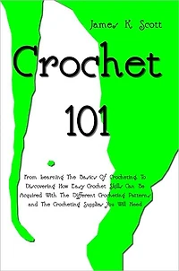Crochet 101: From Learning The Basics Of Crocheting, To Discovering How Easy Crochet Skills Can Be Acquired With The Different Crocheting Patterns and The Crocheting Supplies You Will Need