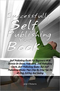 Successfully Self Publishing Your Book: Self Publishing Guide For Beginners With Details On Online Publishing, Self Publishing Costs, Self Publishing Books And Self Publishing Ebooks Plus Step By Step Tips On Writing, Editing And Selling