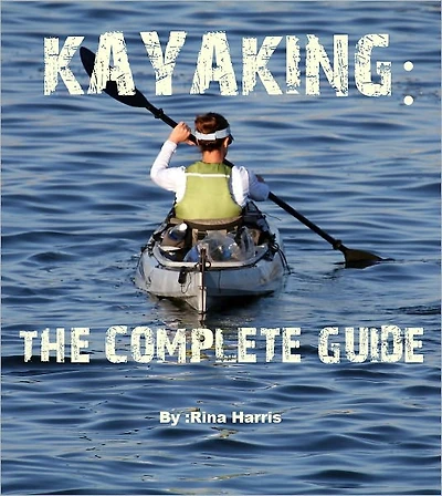 Kayaking:The Complete Guide : Start To Paddle Your Kayak Today!