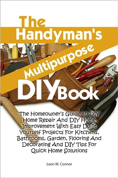 The Handyman’s Multipurpose DIY Book: The Homeowner’s Guide to DIY Home Repair And DIY Home Improvement With Easy Do It Yourself Projects For Kitchens, Bathrooms, Garden, Flooring And Decorating And DIY Tips For Quick Home Solutions