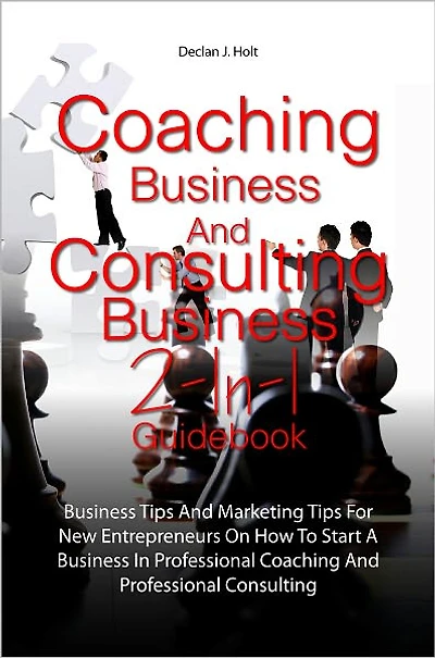Coaching Business And Consulting Business 2-In-1 Guidebook: Business Tips And Marketing Tips For New Entrepreneurs On How To Start A Business In Professional Coaching And Professional Consulting