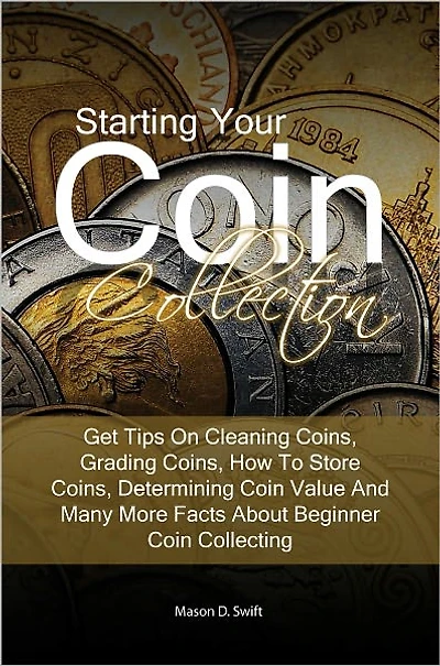 Starting Your Coin Collection: Get Tips On Cleaning Coins, Grading Coins, How To Store Coins, Determining Coin Value And Many More Facts About Beginner Coin Collecting
