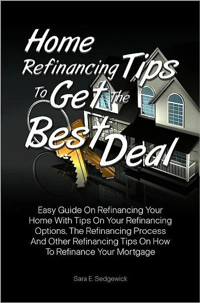Home Refinancing Tips To Get The Best Deal: Easy Guide On Refinancing Your Home With Tips On Your Refinancing Options, The Refinancing Process And Other Refinancing Tips On How To Refinance Your Mortgage