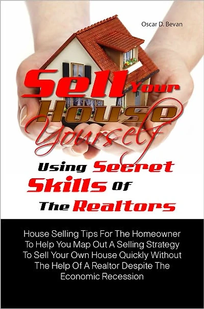 Sell Your House Yourself Using Secret Skills Of The Realtors: House Selling Tips For The Homeowner To Help You Map Out A Selling Strategy To Sell Your Own House Quickly Without The Help Of A Realtor Despite The Economic Recession