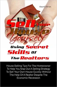 Sell Your House Yourself Using Secret Skills Of The Realtors: House Selling Tips For The Homeowner To Help You Map Out A Selling Strategy To Sell Your Own House Quickly Without The Help Of A Realtor Despite The Economic Recession