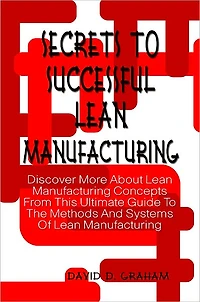 Secrets To Successful Lean Manufacturing: Discover More About Lean Manufacturing Concepts From This Ultimate Guide To The Methods And Systems Of Lean Manufacturing