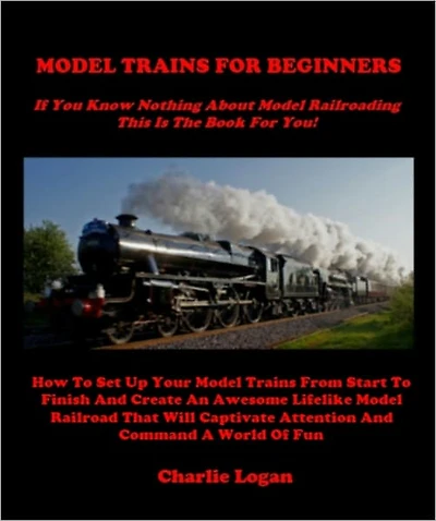 MODEL TRAINS FOR BEGINNERS - If You Know Nothing About Model Trains This Book Is For You - How To Set Up Your Model Trains From Start To Finish And Create An Awesome Lifelike Model Railroad That Will Captivate Attention And Command A World Of Fun
