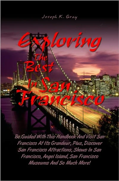 Exploring the Best in San Francisco: Be Guided With This Handbook And Visit San Francisco At Its Grandeur, Plus, Discover San Francisco Attractions, Shows In San Francisco, Angel Island, San Francisco Museums And So Much More!