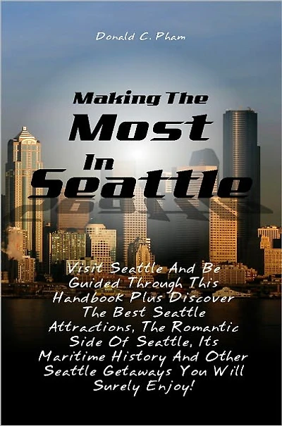 Making The Most In Seattle: Visit Seattle And Be Guided Through This Handbook Plus Discover The Best Seattle Attractions, The Romantic Side Of Seattle, Its Maritime History And Other Seattle Getaways You Will Surely Enjoy!