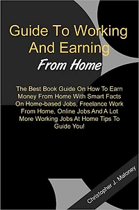 Guide To Working And Earning From Home: The Best Book Guide On How To Earn Money From Home With Smart Facts On Home-based Jobs, Freelance Work From Home, Online Jobs And A Lot More Working Jobs At Home Tips To Guide You!