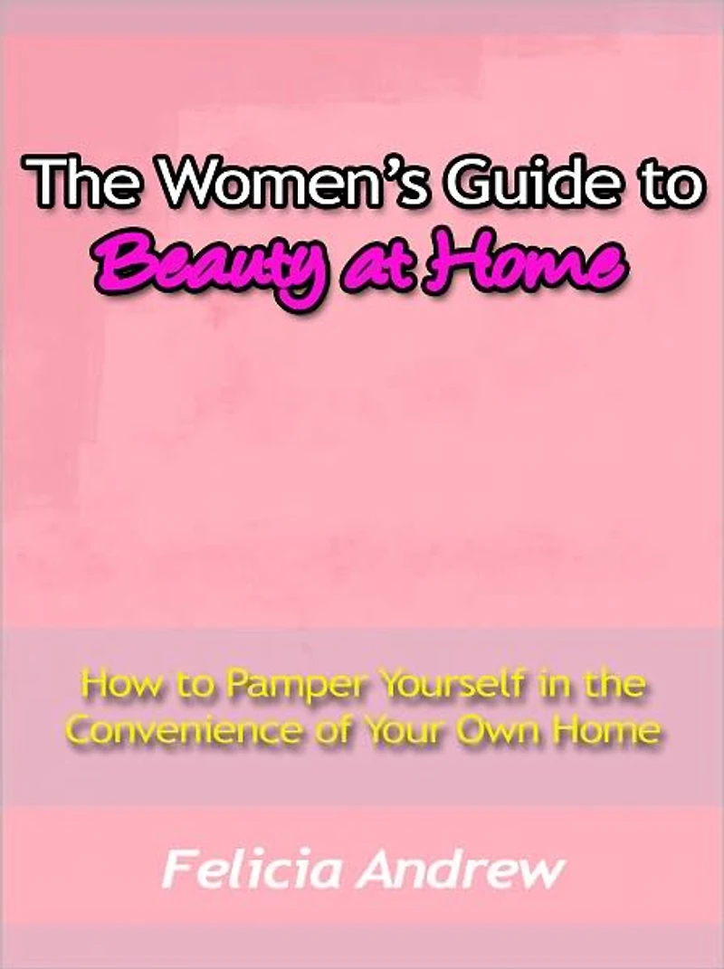 The Women’s Guide to Beauty at Home - How to Pamper Yourself in the Convenience of Your Own Home