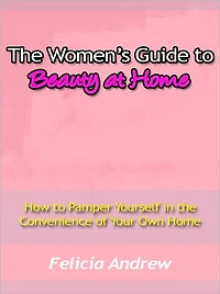 The Women’s Guide to Beauty at Home - How to Pamper Yourself in the Convenience of Your Own Home