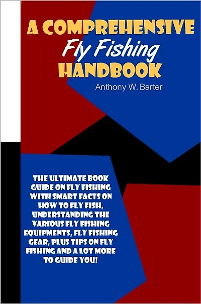 A Comprehensive Fly Fishing Handbook: The Ultimate Book Guide On Fly Fishing With Smart Facts On How To Fly Fish, Understanding The Various Fly Fishing Equipments, Fly Fishing Gear, Plus Tips On Fly Fishing And A Lot More To Guide You!