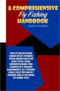 A Comprehensive Fly Fishing Handbook: The Ultimate Book Guide On Fly Fishing With Smart Facts On How To Fly Fish, Understanding The Various Fly Fishing Equipments, Fly Fishing Gear, Plus Tips On Fly Fishing And A Lot More To Guide You!