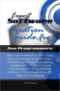 Expert Software Creation Guide For Non-Programmers:Learn How To Make Programs, Create Your Own Software And Make Bonus Software Even Without Programming Experience So You Can Promote Your Business With The Software And Drive A Phenomenal Amount Of Traffic
