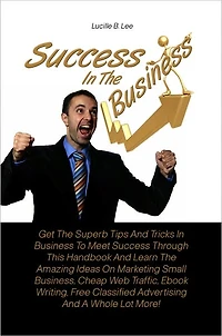 Success In The Business: Get The Superb Tips And Tricks In Business To Meet Success Through This Handbook And Learn The Amazing Ideas On Marketing Small Business, Cheap Web Traffic, Ebook Writing, Free Classified Advertising And A Whole Lot More!
