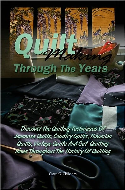 Quilt Making Through The Years: Discover The Quilting Techniques Of Japanese Quilts, Country Quilts, Hawaiian Quilts, Patchwork Quilts, Vintage Quilts And Get Quilting Ideas Throughout The History Of Quilting