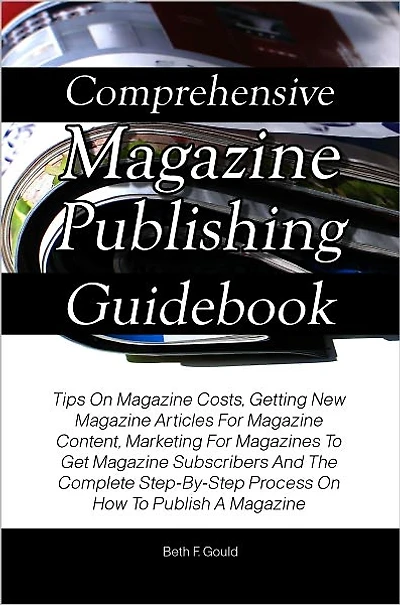 Comprehensive Magazine Publishing Guidebook: Tips On Magazine Costs, Getting New Magazine Articles For Magazine Content, Marketing For Magazines To Get Magazine Subscribers And The Complete Step-By-Step Process On How To Publish A Magazine