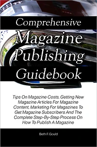 Comprehensive Magazine Publishing Guidebook: Tips On Magazine Costs, Getting New Magazine Articles For Magazine Content, Marketing For Magazines To Get Magazine Subscribers And The Complete Step-By-Step Process On How To Publish A Magazine