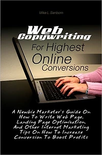 Web Copywriting For Highest Online Conversions: A Newbie Marketer’s Guide On How To Write Web Page, Landing Page Optimization, And Other Internet Marketing Tips On How To Increase Conversion To Boost Profits