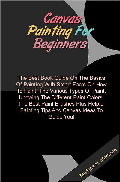 Canvas Painting For Beginners: The Best Book Guide On The Basics Of Painting With Smart Facts On How To Paint, The Various Types Of Paint, Knowing The Different Paint Colors, The Best Paint Brushes Plus Helpful Painting Tips And Canvas Ideas To Guide You!