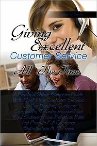Giving Excellent Customer Service All The Time A Practical Online Business Guide With Must-Know Customer Service Tips For Handling Customer Complaints, Refunds, Improve Your Paid Subscriptions Retention Rate And Provide Full Customer Satisfaction At All T