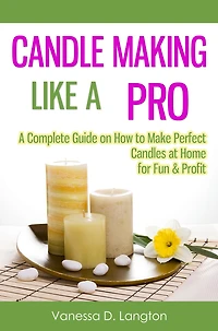 Candle Making Like A Pro: Complete Guide on How to Make Perfect Candles at Home for Fun & Profit