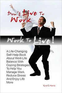 Don’t Live To Work -- Work To Live! A Life-Changing Self-Help Book About Work Life Balance With Coping Strategies To Help You Manage Work, Reduce Stress And Enjoy Life More