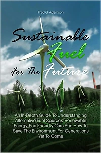 Sustainable Fuel For The Future: An In-Depth Guide To Understanding Alternative Fuel Sources, Renewable Energy, Eco Friendly Cars And How To Save The Environment For Generations Yet To Come