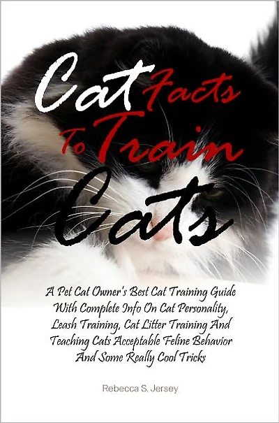 Cat Facts To Train Cats: A Pet Cat Owner’s Best Cat Training Guide With Complete Info On Cat Personality, Leash Training, Cat Litter Training And Teaching Cats Acceptable Feline Behavior And Some Really Cool Tricks