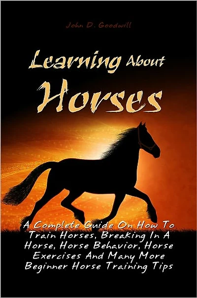 Learning About Horses: A Complete Guide On How To Train Horses, Breaking In A Horse, Horse Behavior, Horse Exercises And Many More Beginner Horse Training Tips