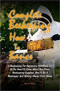 Complete Beekeeping How To Basics: A Beekeeping For Beginners Handbook For All You Need To Know About Bee Hives, Beekeeping Supplies, How To Be A Beekeeper And Making Money From Honey
