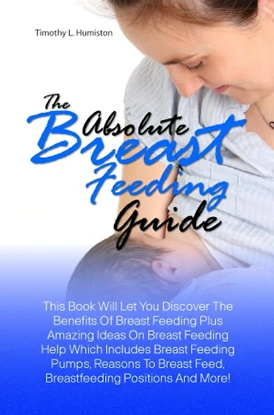 The Absolute Breast Feeding Guide: This Book Will Let You Discover The Benefits Of Breast Feeding Plus Amazing Ideas On Breast Feeding Help Which Includes Breast Feeding Pumps, Reasons To Breast Feed, Breastfeeding Positions And More!