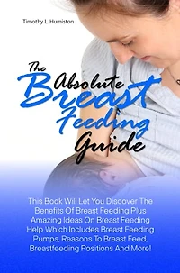 The Absolute Breast Feeding Guide: This Book Will Let You Discover The Benefits Of Breast Feeding Plus Amazing Ideas On Breast Feeding Help Which Includes Breast Feeding Pumps, Reasons To Breast Feed, Breastfeeding Positions And More!