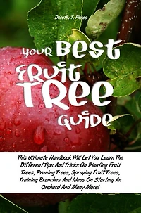 Your Best Fruit Tree Guide: This Ultimate Handbook Will Let You Learn The Different Tips And Tricks On Planting Fruit Trees, Pruning Trees, Spraying Fruit Trees, Training Branches And Ideas On Starting An Orchard And Many More!