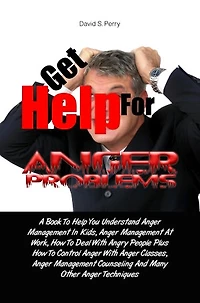 Get Help For Anger Problems: A Book To Help You Understand Anger Management In Kids, Anger Management At Work, How To Deal With Angry People Plus How To Control Anger With Anger Classes, Anger Management Counseling And Many Other Anger Techniques