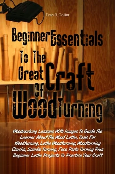Beginner Essentials To The Great Craft Of Wood Turning:Woodworking Lessons With Images To Guide The Learner About The Wood Lathe, Tools For Woodturning, Lathe Woodturning, Woodturning Chucks, Spindle Turning, Face Plate Turning Plus Beginner Lathe Project