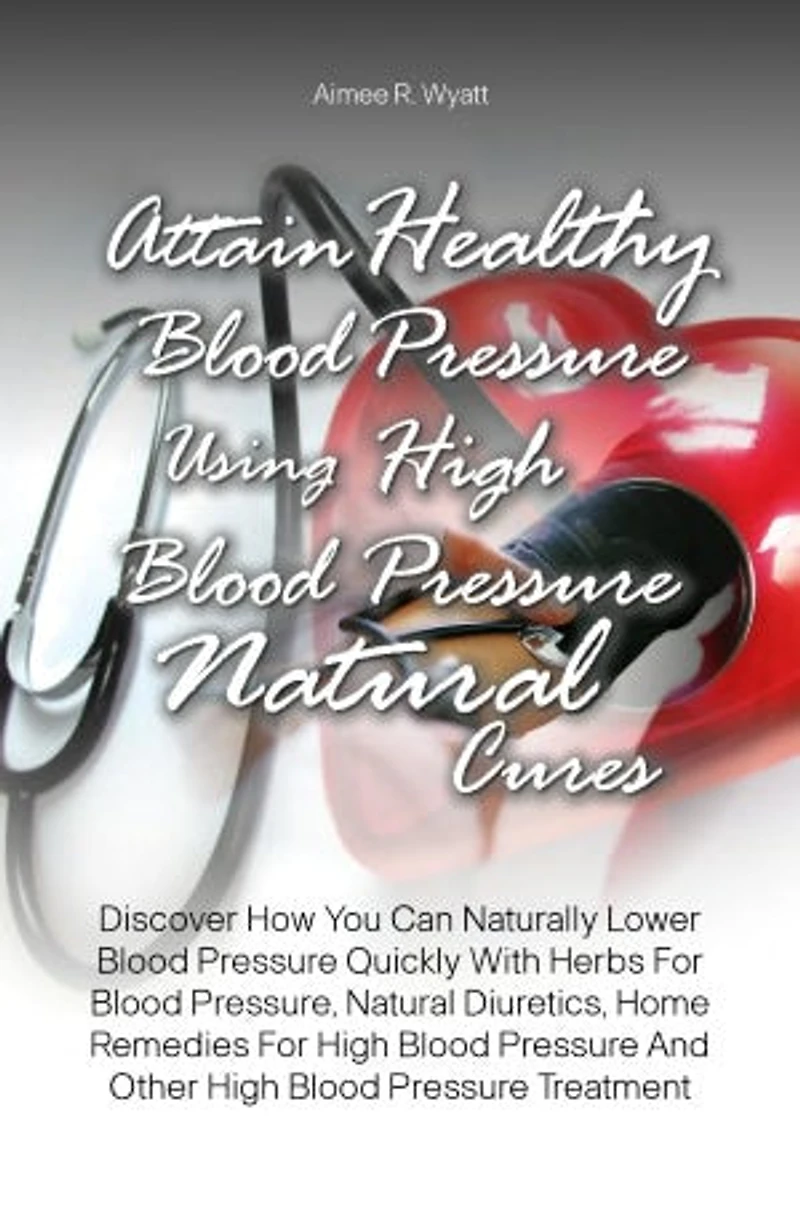 Attain Healthy Blood Pressure Using High Blood Pressure Natural Cures: Discover How You Can Naturally Lower Blood Pressure Quickly With Herbs For Blood Pressure, Natural Diuretics, Home Remedies For High Blood Pressure And Other High Blood Pressure Treatm