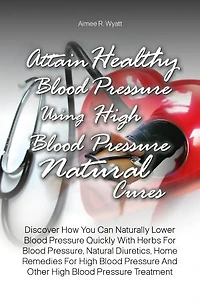 Attain Healthy Blood Pressure Using High Blood Pressure Natural Cures: Discover How You Can Naturally Lower Blood Pressure Quickly With Herbs For Blood Pressure, Natural Diuretics, Home Remedies For High Blood Pressure And Other High Blood Pressure Treatm