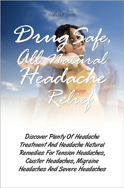Drug-Safe, All-Natural Headache Relief: Discover Plenty Of Headache Treatment And Headache Natural Remedies For Tension Headaches, Cluster Headaches, Migraine Headaches And Severe Headaches