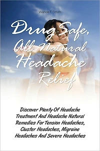 Drug-Safe, All-Natural Headache Relief: Discover Plenty Of Headache Treatment And Headache Natural Remedies For Tension Headaches, Cluster Headaches, Migraine Headaches And Severe Headaches