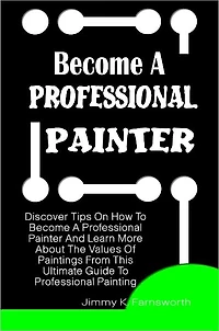 Become A Professional Painter: Discover Tips On How To Become A Professional Painter And Learn More About The Values Of Paintings From This Ultimate Guide To Professional Painting