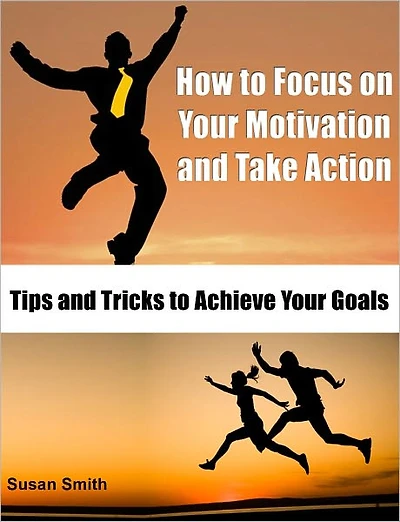 How to Focus on Your Motivation and Take Action: Tips and Tricks to Achieve Your Goals