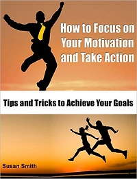 How to Focus on Your Motivation and Take Action: Tips and Tricks to Achieve Your Goals
