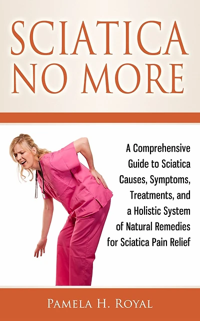 Sciatica No More: a Comprehensive Guide to Causes, Symptoms, Treatments, and Holistic System of Natural Remedies for Pain Relief
