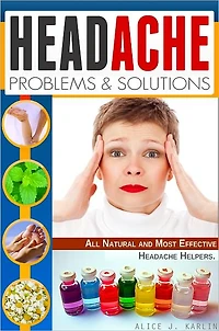 Headache Problems and Solutions: Different Solutions of Treating Your Headpain with All Natural and Most Effective Headache Helpers!