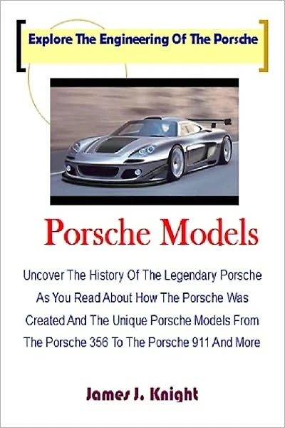 Porsche Models; Uncover The History Of The Legendary Porsche As You Read About How The Porsche Was Created And The Unique Porsche Models From The Porsche 356 To The Porsche 911 And More