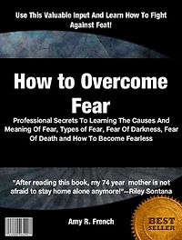 How to Overcome Fear: Professional Secrets To Learning The Causes And Meaning Of Fear, Types of Fear, Fear Of Darkness, Fear Of Death and How To Become Fearless