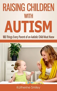 Raising Children with Autism: 100 Things Every Parent of an Autistic Child Must Know
